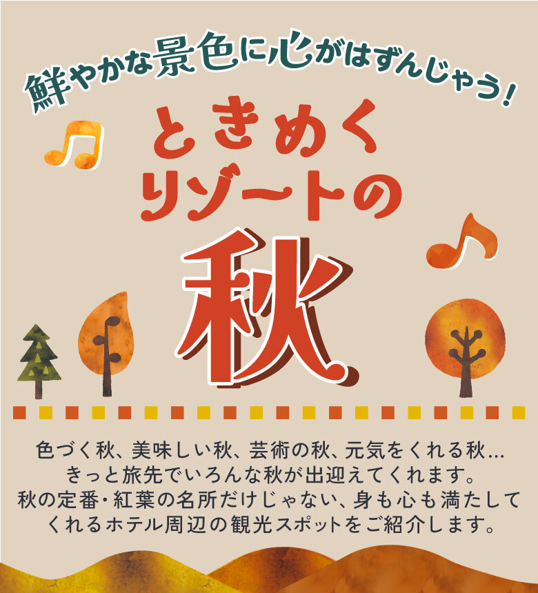 鮮やかな景色に心がはずんじゃう！ときめくリゾートの秋　色づく秋、美味しい秋、芸術の秋、元気をくれる秋...きっと旅先でいろんな秋が出迎えてくれます。秋の定番・紅葉の名所だけじゃない、身も心も満たしてくれるホテル周辺の観光スポットをご紹介します。