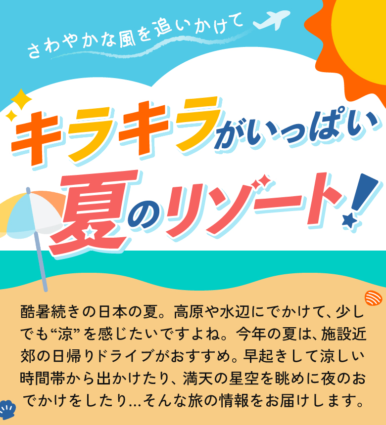 酷暑続きの日本の夏。高原や水辺にでかけて、少しでも「涼」を感じたいですよね。今年の夏は、施設近郊の日帰りドライブがおすすめ。早起きして涼しい時間帯から出かけたり、満点の星空を眺めに夜のおでかけをしたり...そんな旅の情報をお届けします。