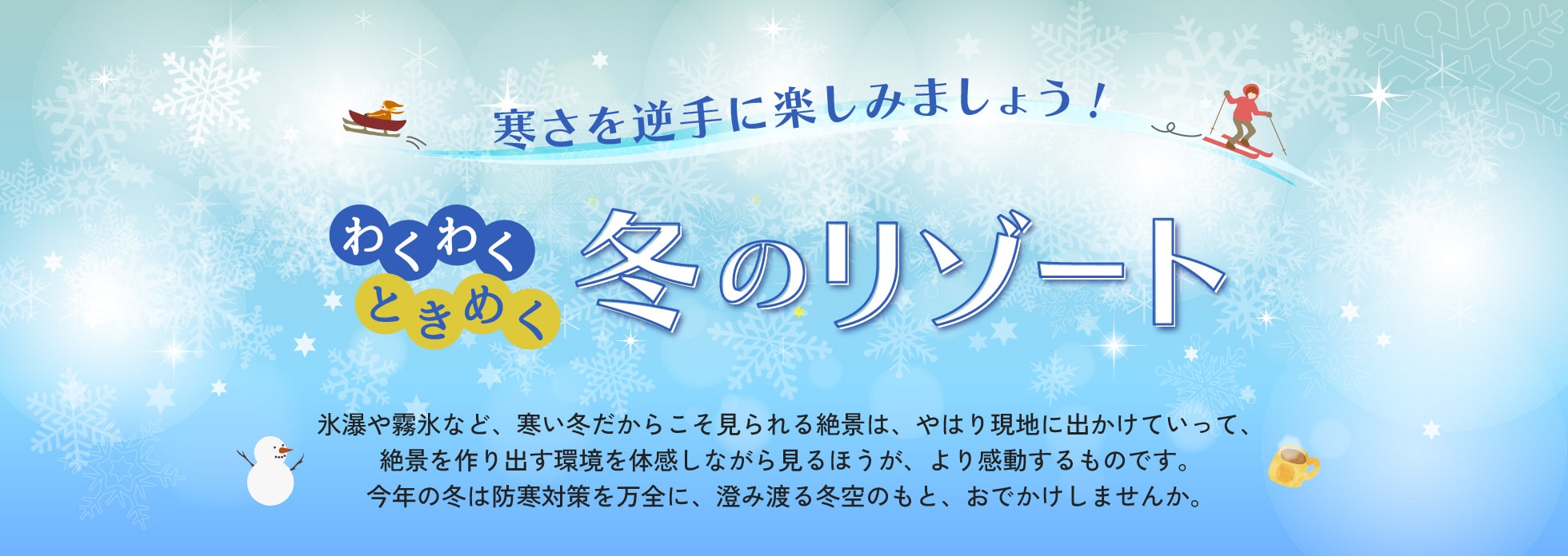 氷瀑や霧氷など、寒い冬だからこそ見られる絶景は、やはり現地に出かけていって、絶景を作り出す環境を体感しながら見るほうが、より感動するものです。今年の冬は防寒対策を万全に、澄み渡る冬空のもと、おでかけしませんか。