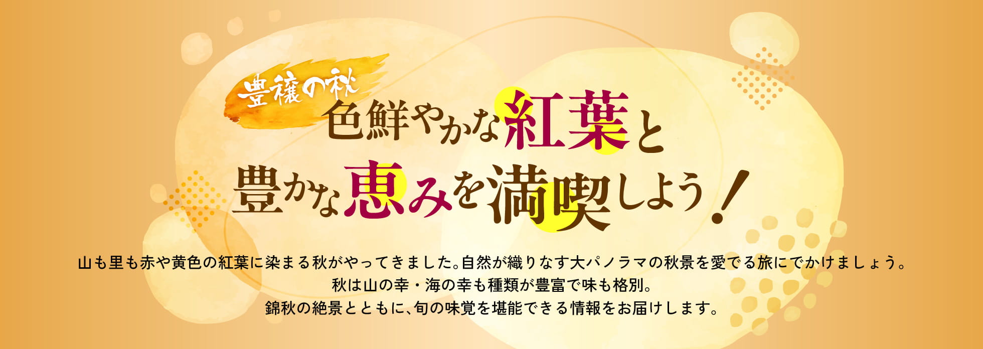 豊穣の秋色鮮やかな紅葉と豊かな恵みを満喫しよう!山も里も赤や黄色の紅葉に染まる秋がやってきました。自然が織りなす大パノラマの秋景を愛でる旅にでかけましょう。秋は山の幸・海の幸も種類が豊富で味も格別。紅葉の絶景とともに、旬の味覚を堪能できる情報をお届けします。