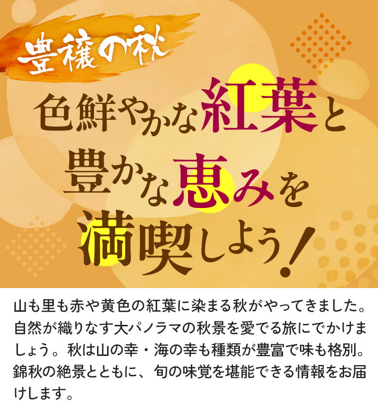 豊穣の秋色鮮やかな紅葉と豊かな恵みを満喫しよう!山も里も赤や黄色の紅葉に染まる秋がやってきました。自然が織りなす大パノラマの秋景を愛でる旅にでかけましょう。秋は山の幸・海の幸も種類が豊富で味も格別。紅葉の絶景とともに、旬の味覚を堪能できる情報をお届けします。