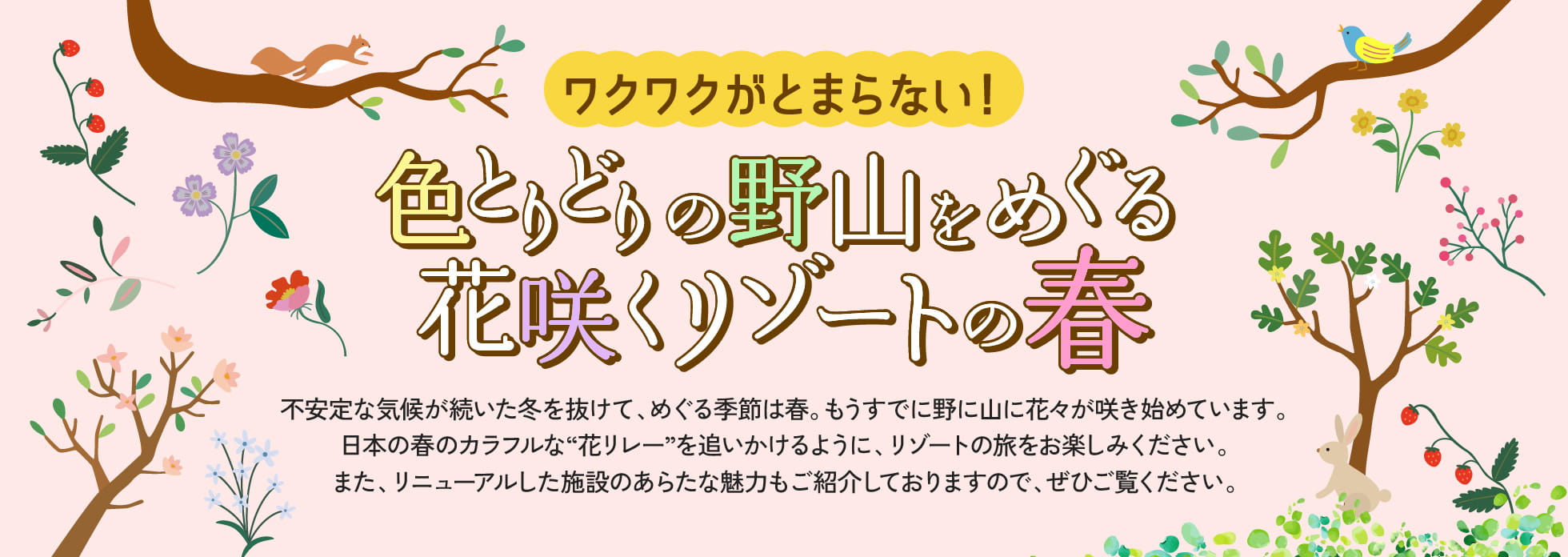 不安定な気候が続いた冬を抜けて、めぐる季節は春。もうすでに野に山に花々が咲き始めています。日本の春のカラフルな“花リレー”を追いかけるように、リゾートの旅をお楽しみください。また、リニューアルした施設のあらたな魅力もご紹介しておりますので、ぜひご覧ください。