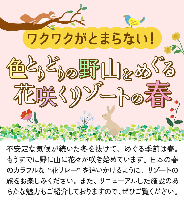 不安定な気候が続いた冬を抜けて、めぐる季節は春。もうすでに野に山に花々が咲き始めています。日本の春のカラフルな“花リレー”を追いかけるように、リゾートの旅をお楽しみください。また、リニューアルした施設のあらたな魅力もご紹介しておりますので、ぜひご覧ください。