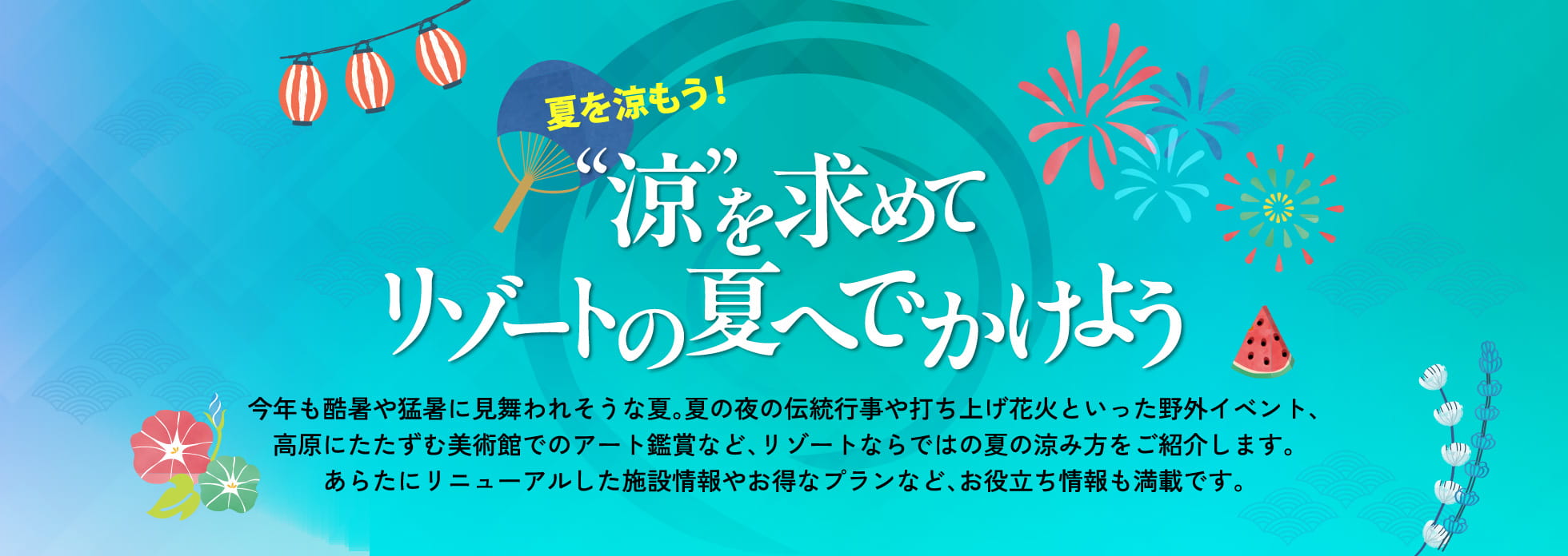 夏を涼もう!“涼”を求めて リゾートの夏へでかけよう 今年も酷暑や猛暑に見舞われそうな夏。夏の夜の伝統行事や打ち上げ花火といった野外イベント、高原にたたずむ美術館でのアート鑑賞など、リゾートならではの夏の涼み方をご紹介します。あらたにリニューアルした施設情報やお得なプランなど、お役立ち情報も満載です。