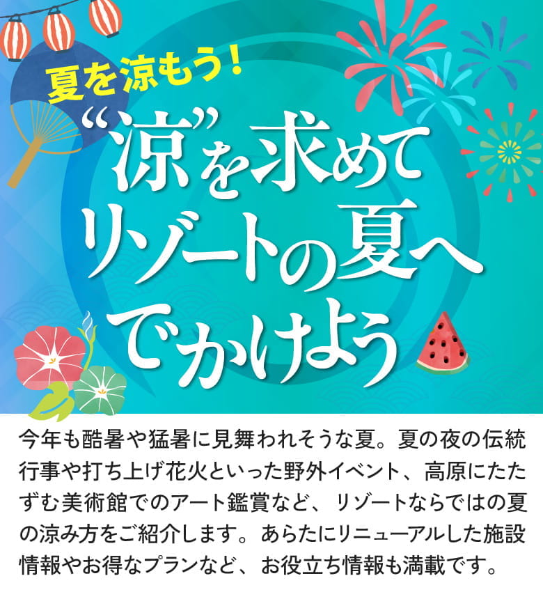 夏を涼もう!“涼”を求めて リゾートの夏へでかけよう 今年も酷暑や猛暑に見舞われそうな夏。夏の夜の伝統行事や打ち上げ花火といった野外イベント、高原にたたずむ美術館でのアート鑑賞など、リゾートならではの夏の涼み方をご紹介します。あらたにリニューアルした施設情報やお得なプランなど、お役立ち情報も満載です。